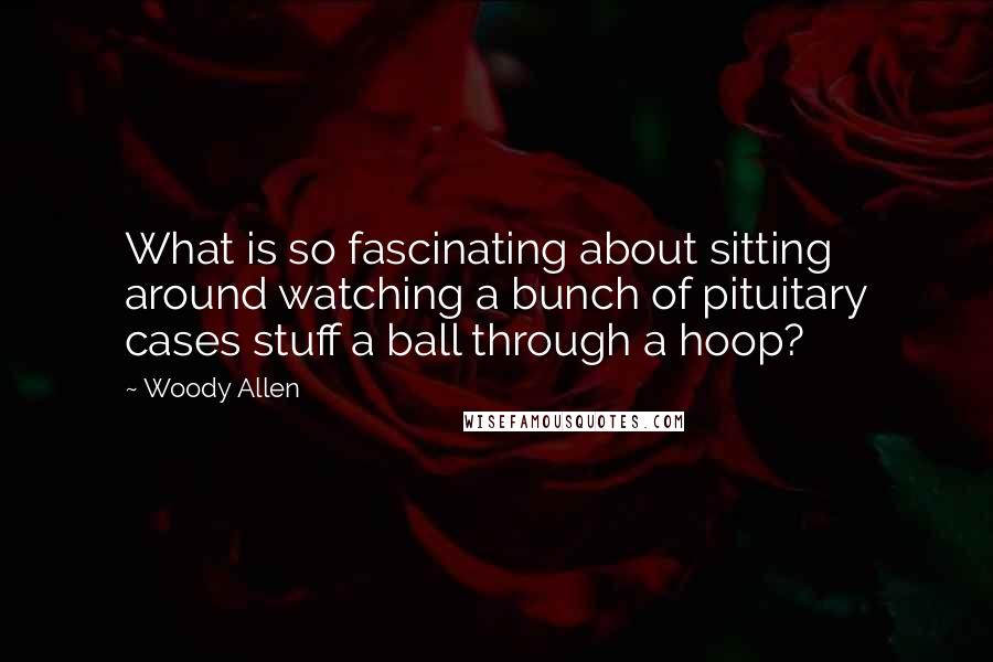 Woody Allen Quotes: What is so fascinating about sitting around watching a bunch of pituitary cases stuff a ball through a hoop?