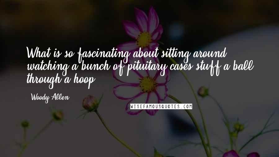Woody Allen Quotes: What is so fascinating about sitting around watching a bunch of pituitary cases stuff a ball through a hoop?