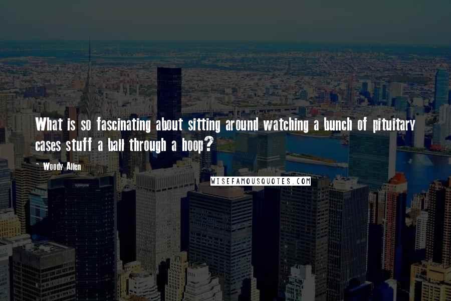 Woody Allen Quotes: What is so fascinating about sitting around watching a bunch of pituitary cases stuff a ball through a hoop?