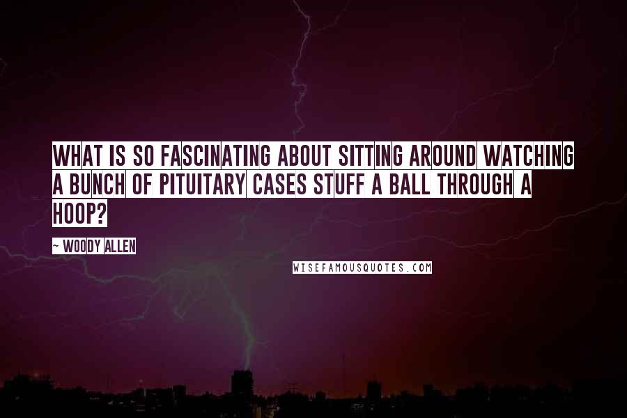 Woody Allen Quotes: What is so fascinating about sitting around watching a bunch of pituitary cases stuff a ball through a hoop?