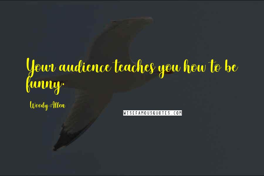 Woody Allen Quotes: Your audience teaches you how to be funny.