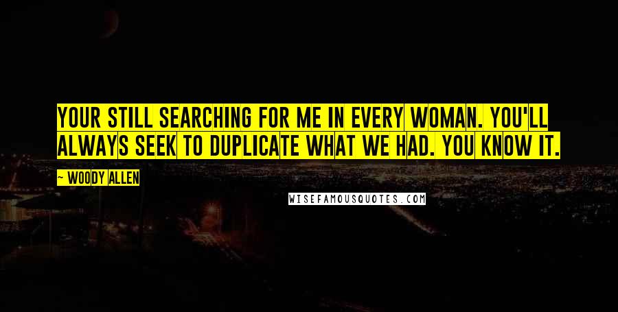 Woody Allen Quotes: Your still searching for me in every woman. You'll always seek to duplicate what we had. You know it.