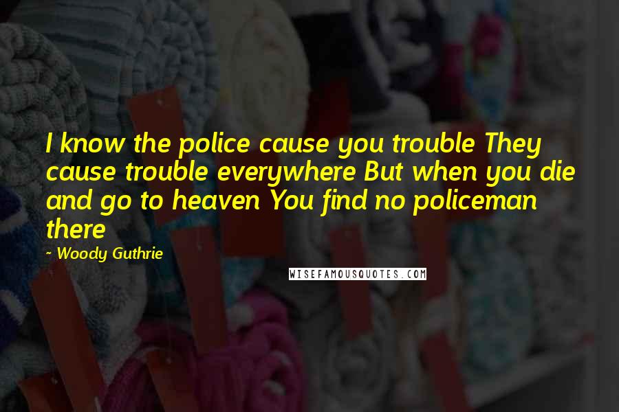 Woody Guthrie Quotes: I know the police cause you trouble They cause trouble everywhere But when you die and go to heaven You find no policeman there