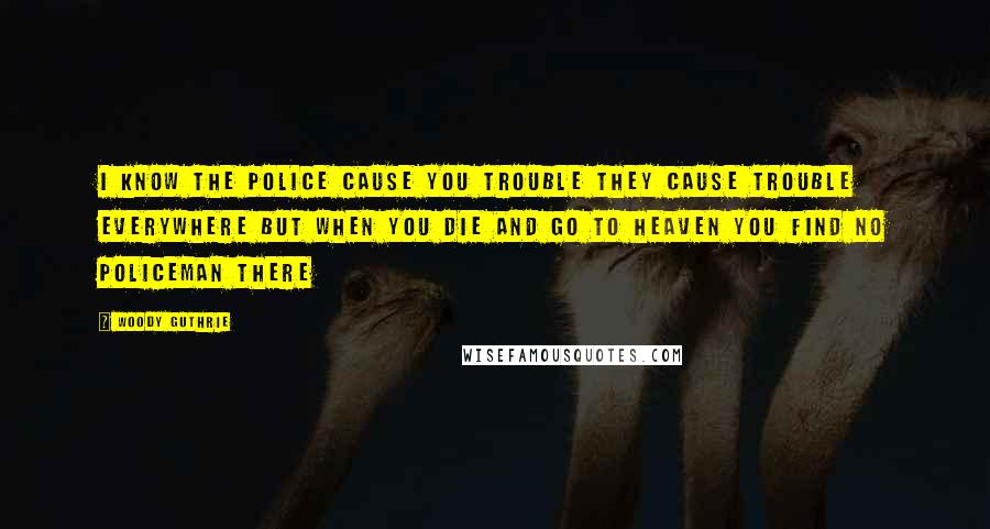 Woody Guthrie Quotes: I know the police cause you trouble They cause trouble everywhere But when you die and go to heaven You find no policeman there