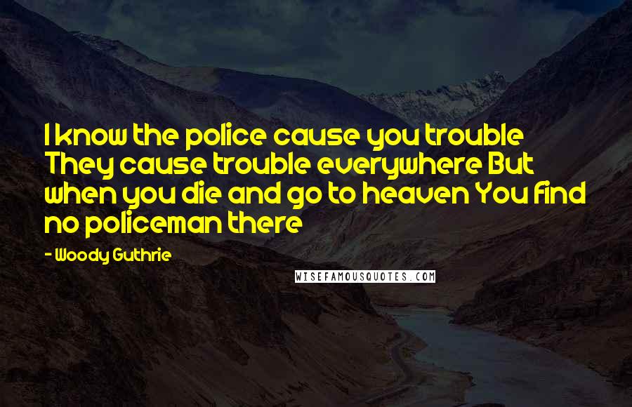 Woody Guthrie Quotes: I know the police cause you trouble They cause trouble everywhere But when you die and go to heaven You find no policeman there