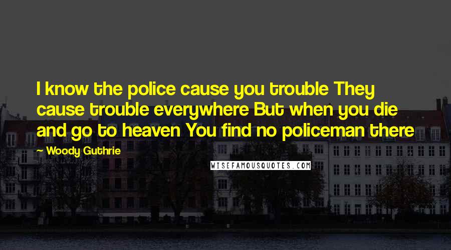 Woody Guthrie Quotes: I know the police cause you trouble They cause trouble everywhere But when you die and go to heaven You find no policeman there