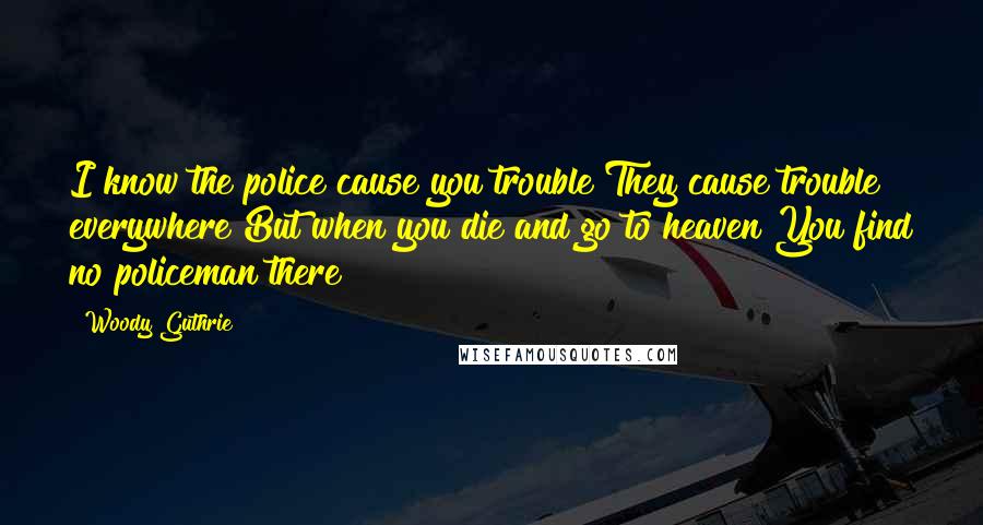 Woody Guthrie Quotes: I know the police cause you trouble They cause trouble everywhere But when you die and go to heaven You find no policeman there