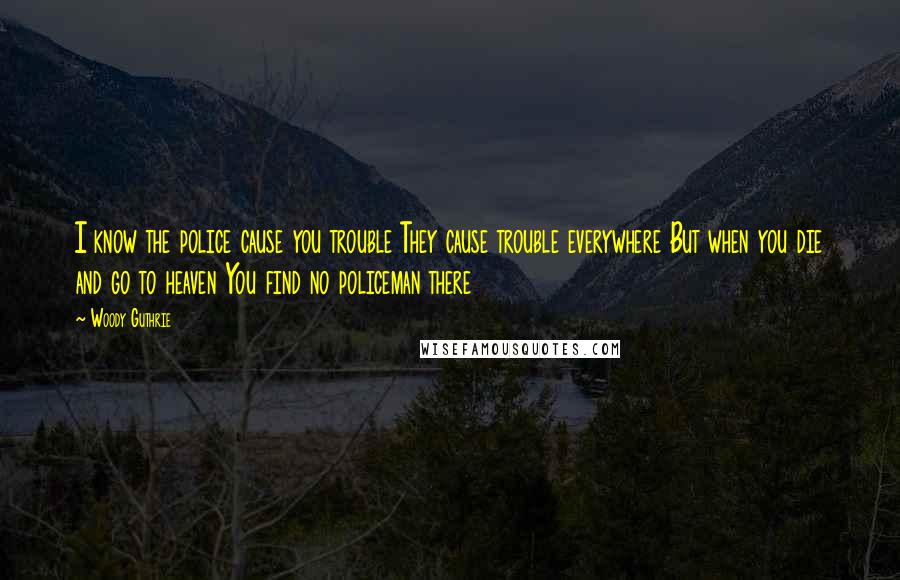 Woody Guthrie Quotes: I know the police cause you trouble They cause trouble everywhere But when you die and go to heaven You find no policeman there