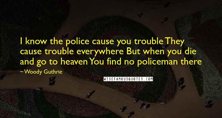 Woody Guthrie Quotes: I know the police cause you trouble They cause trouble everywhere But when you die and go to heaven You find no policeman there