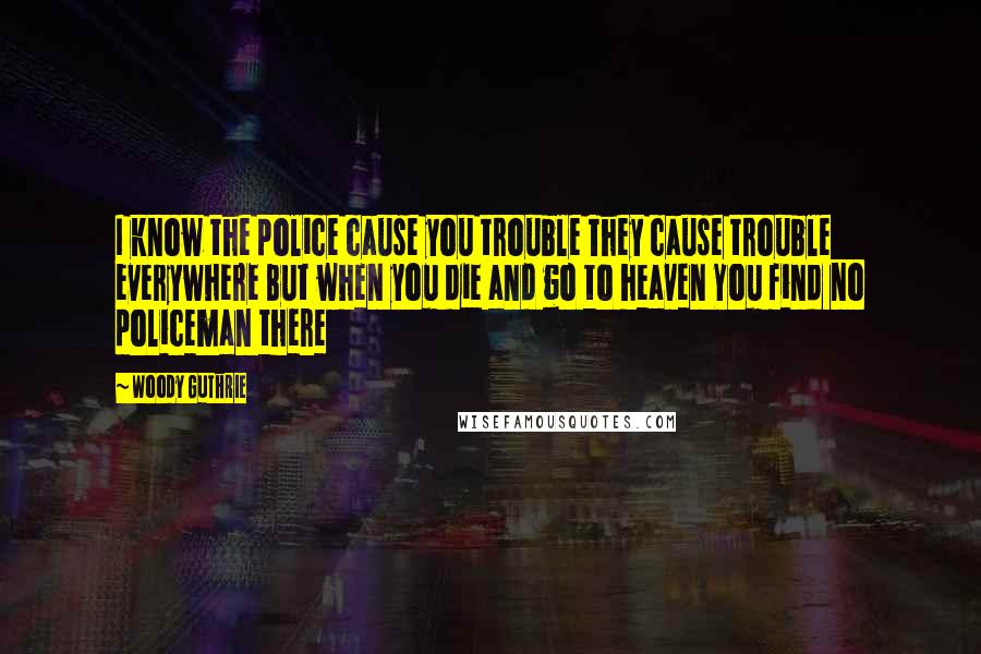 Woody Guthrie Quotes: I know the police cause you trouble They cause trouble everywhere But when you die and go to heaven You find no policeman there