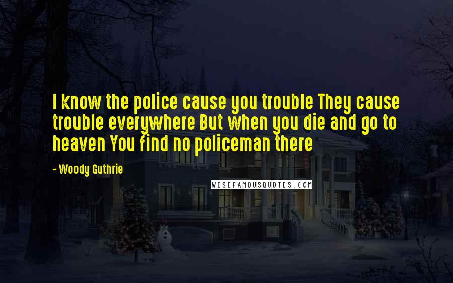 Woody Guthrie Quotes: I know the police cause you trouble They cause trouble everywhere But when you die and go to heaven You find no policeman there