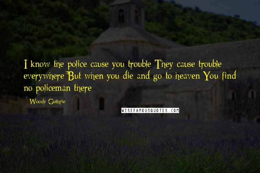 Woody Guthrie Quotes: I know the police cause you trouble They cause trouble everywhere But when you die and go to heaven You find no policeman there