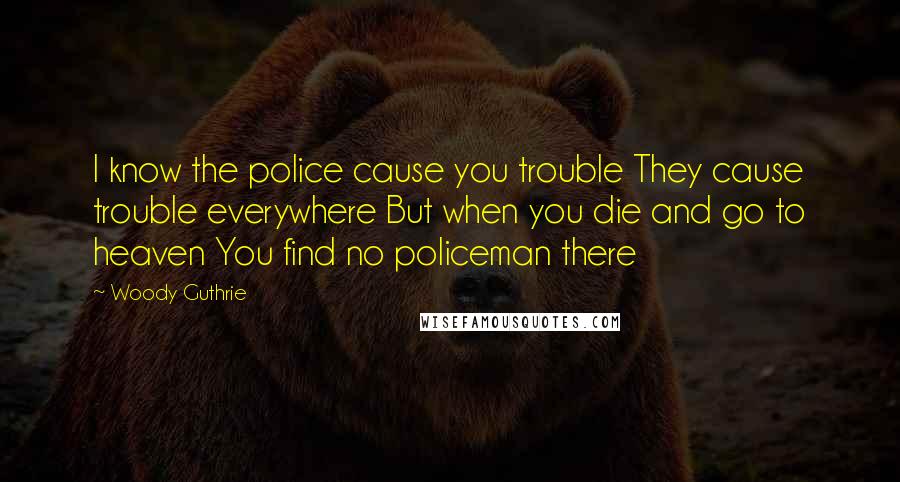 Woody Guthrie Quotes: I know the police cause you trouble They cause trouble everywhere But when you die and go to heaven You find no policeman there