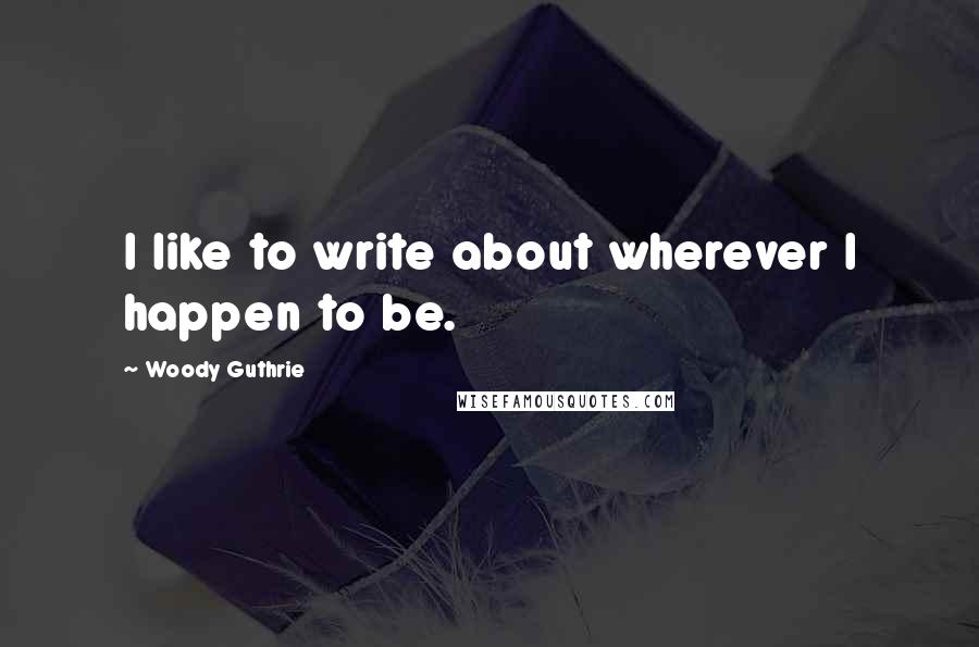 Woody Guthrie Quotes: I like to write about wherever I happen to be.