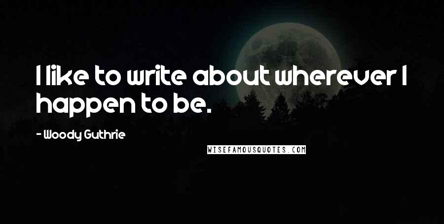 Woody Guthrie Quotes: I like to write about wherever I happen to be.