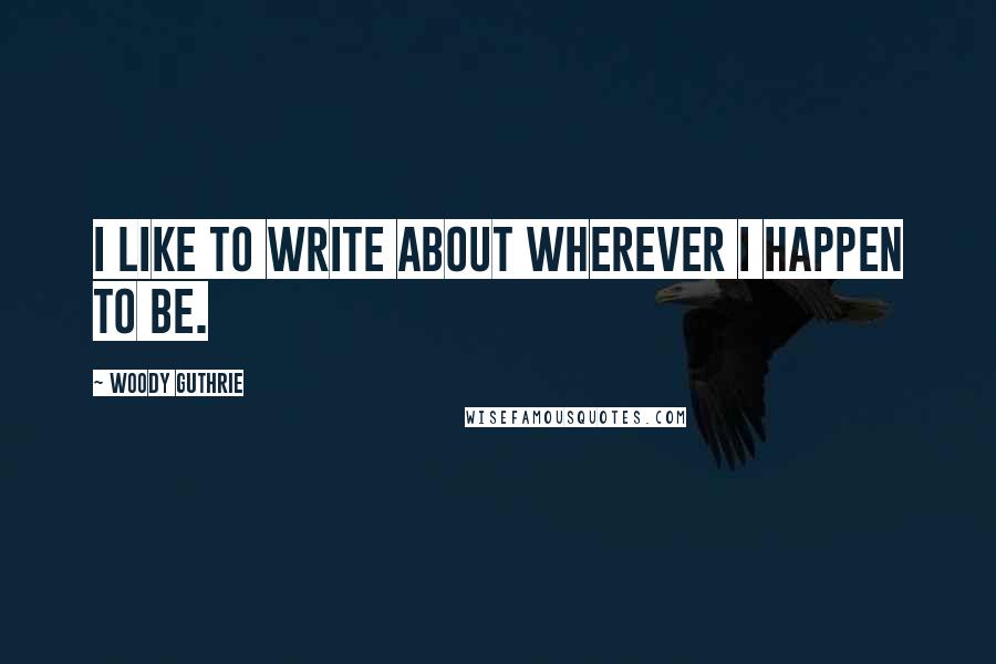 Woody Guthrie Quotes: I like to write about wherever I happen to be.