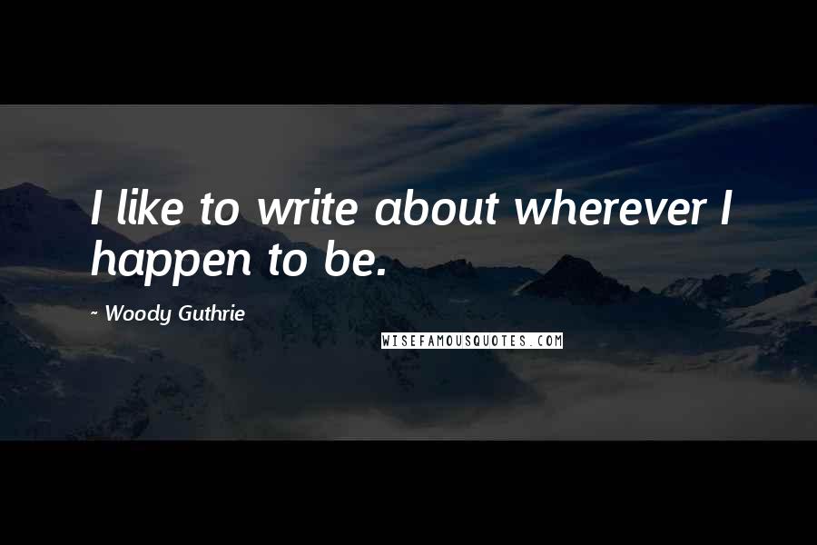 Woody Guthrie Quotes: I like to write about wherever I happen to be.