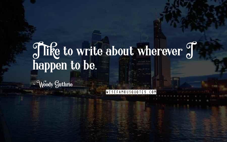 Woody Guthrie Quotes: I like to write about wherever I happen to be.