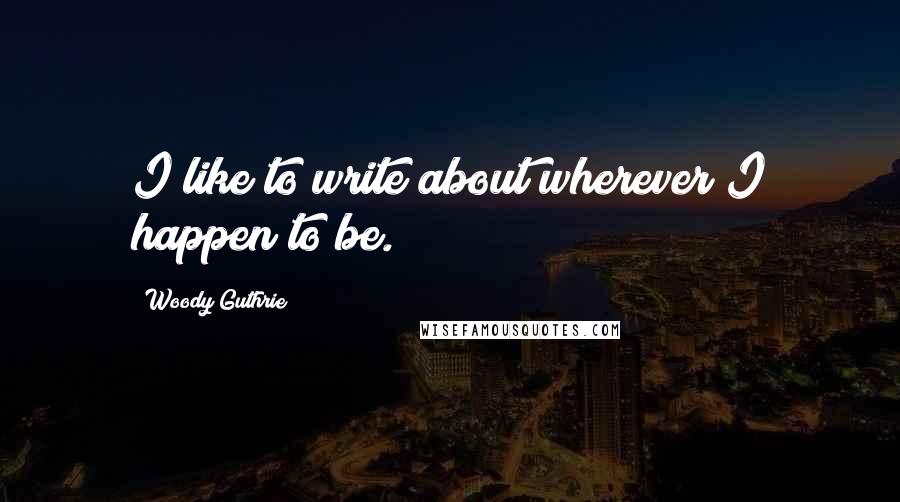 Woody Guthrie Quotes: I like to write about wherever I happen to be.