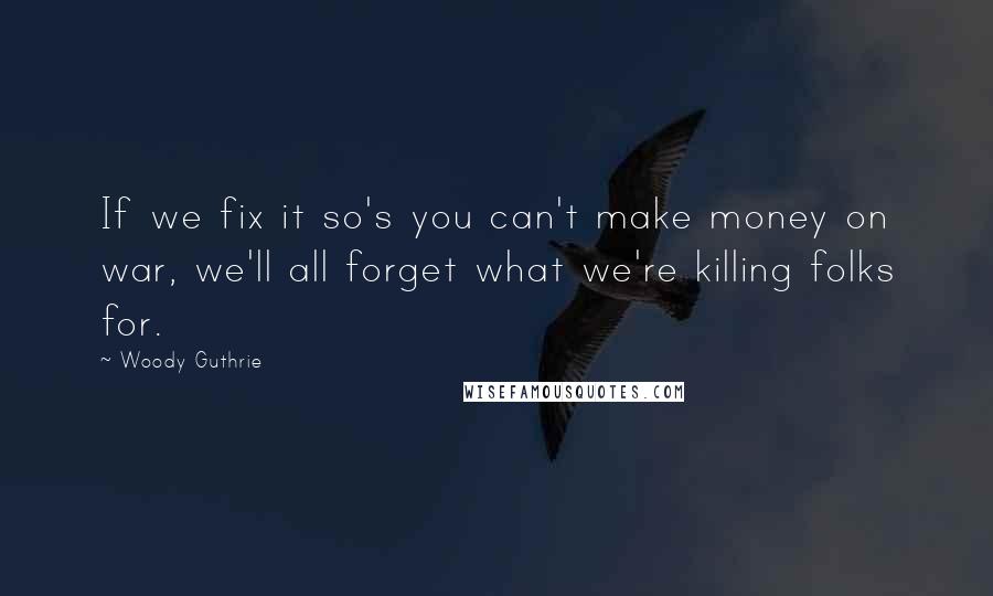 Woody Guthrie Quotes: If we fix it so's you can't make money on war, we'll all forget what we're killing folks for.