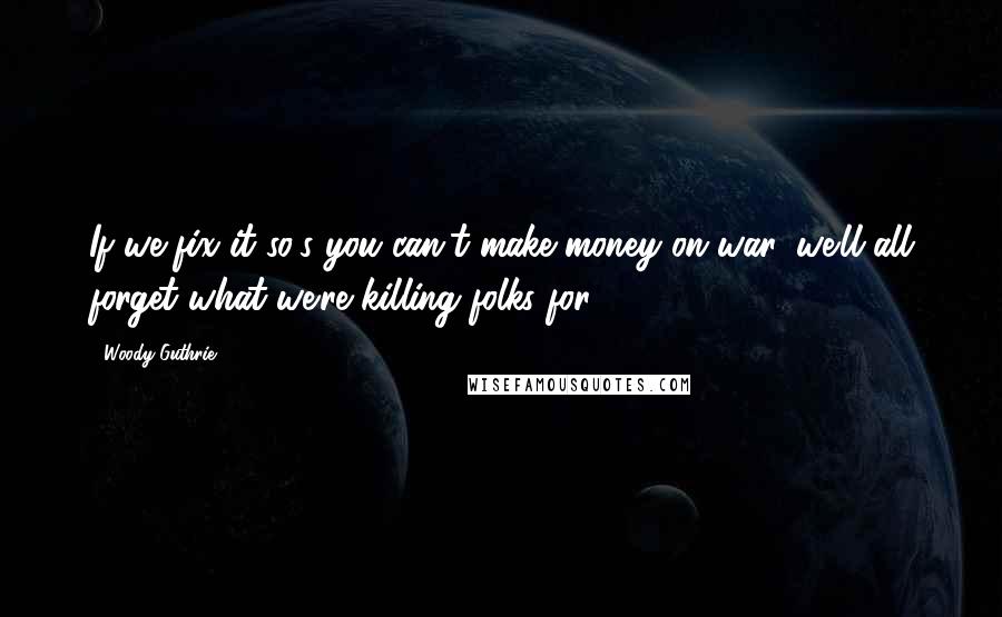 Woody Guthrie Quotes: If we fix it so's you can't make money on war, we'll all forget what we're killing folks for.