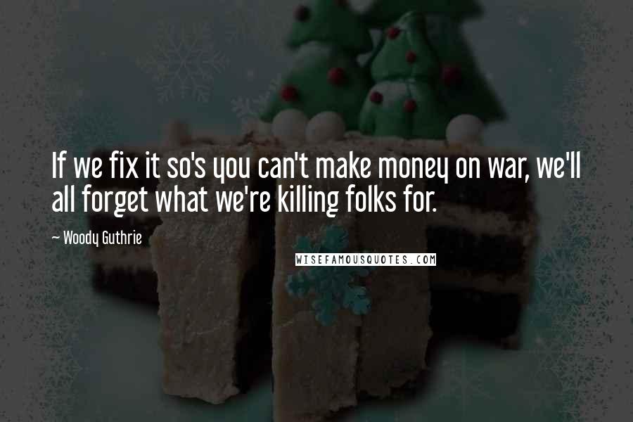 Woody Guthrie Quotes: If we fix it so's you can't make money on war, we'll all forget what we're killing folks for.