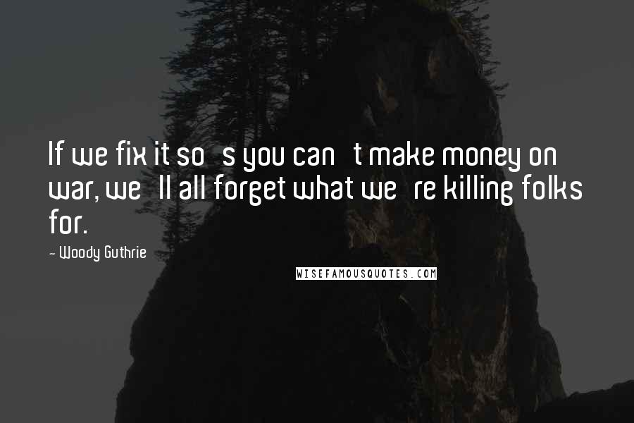 Woody Guthrie Quotes: If we fix it so's you can't make money on war, we'll all forget what we're killing folks for.