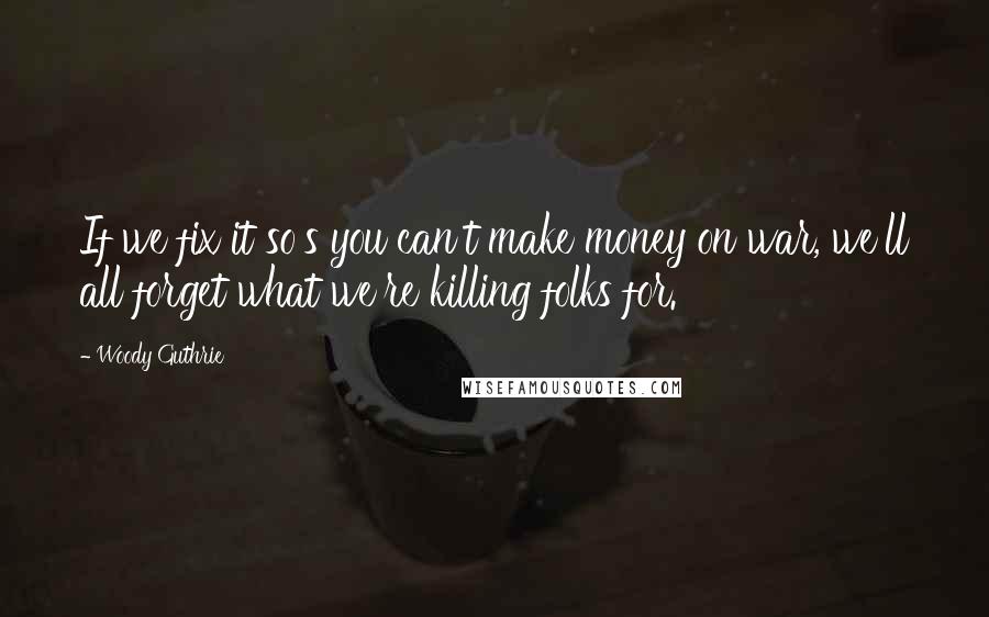 Woody Guthrie Quotes: If we fix it so's you can't make money on war, we'll all forget what we're killing folks for.