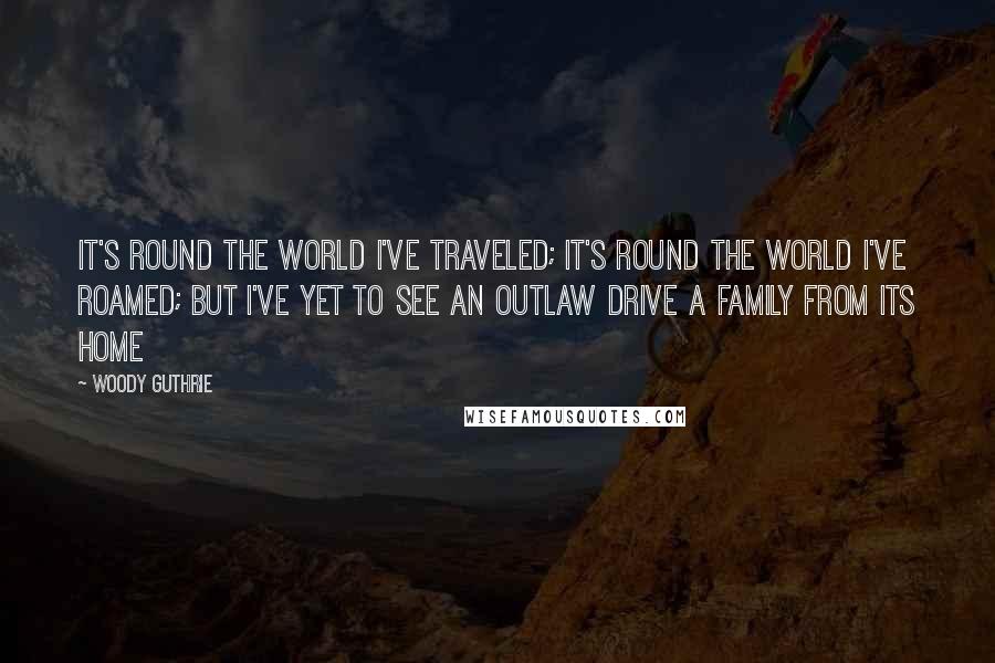 Woody Guthrie Quotes: It's round the world I've traveled; it's round the world I've roamed; but I've yet to see an outlaw drive a family from its home