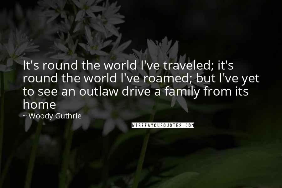 Woody Guthrie Quotes: It's round the world I've traveled; it's round the world I've roamed; but I've yet to see an outlaw drive a family from its home