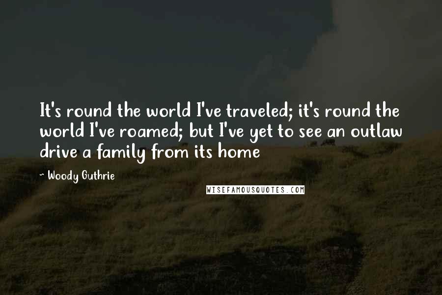 Woody Guthrie Quotes: It's round the world I've traveled; it's round the world I've roamed; but I've yet to see an outlaw drive a family from its home