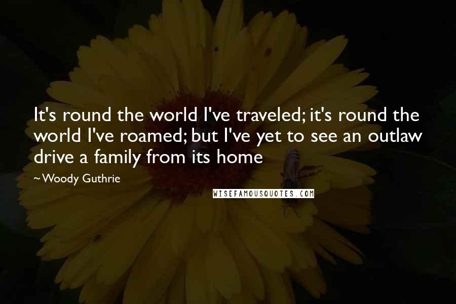 Woody Guthrie Quotes: It's round the world I've traveled; it's round the world I've roamed; but I've yet to see an outlaw drive a family from its home