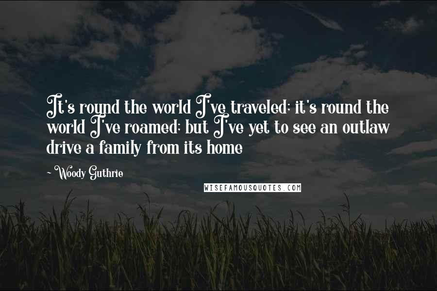 Woody Guthrie Quotes: It's round the world I've traveled; it's round the world I've roamed; but I've yet to see an outlaw drive a family from its home