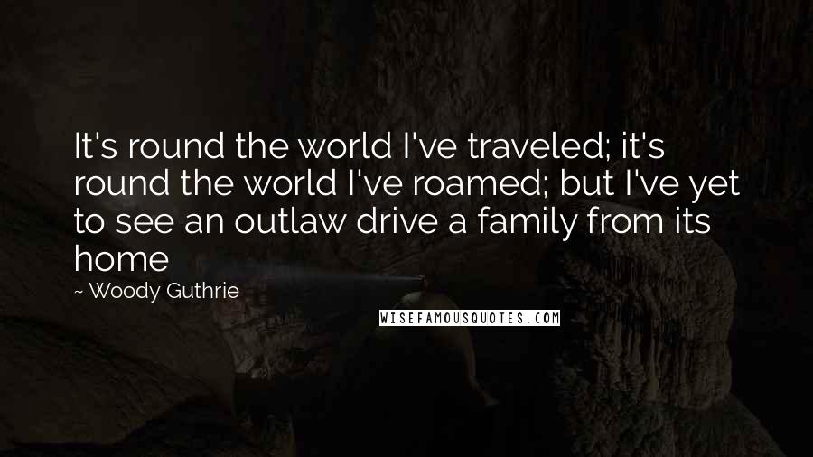 Woody Guthrie Quotes: It's round the world I've traveled; it's round the world I've roamed; but I've yet to see an outlaw drive a family from its home