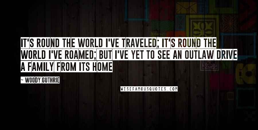 Woody Guthrie Quotes: It's round the world I've traveled; it's round the world I've roamed; but I've yet to see an outlaw drive a family from its home