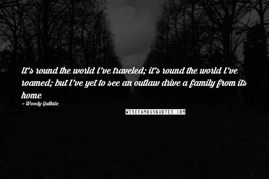 Woody Guthrie Quotes: It's round the world I've traveled; it's round the world I've roamed; but I've yet to see an outlaw drive a family from its home