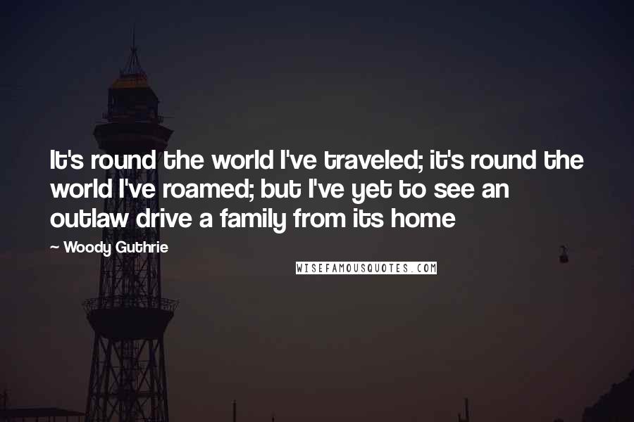 Woody Guthrie Quotes: It's round the world I've traveled; it's round the world I've roamed; but I've yet to see an outlaw drive a family from its home