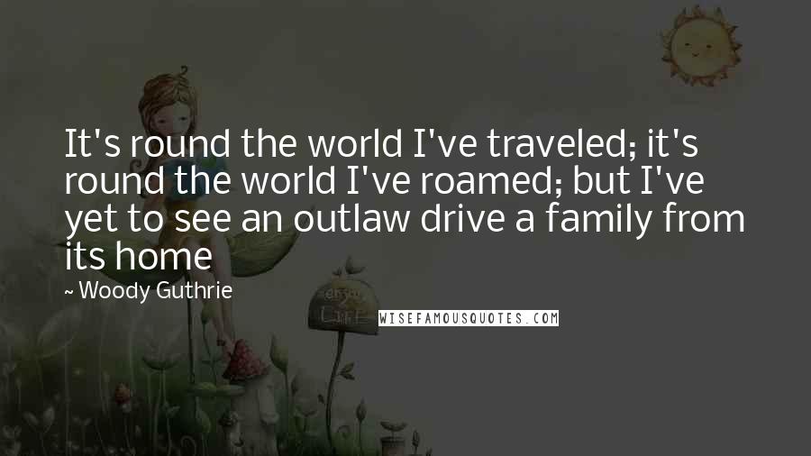 Woody Guthrie Quotes: It's round the world I've traveled; it's round the world I've roamed; but I've yet to see an outlaw drive a family from its home