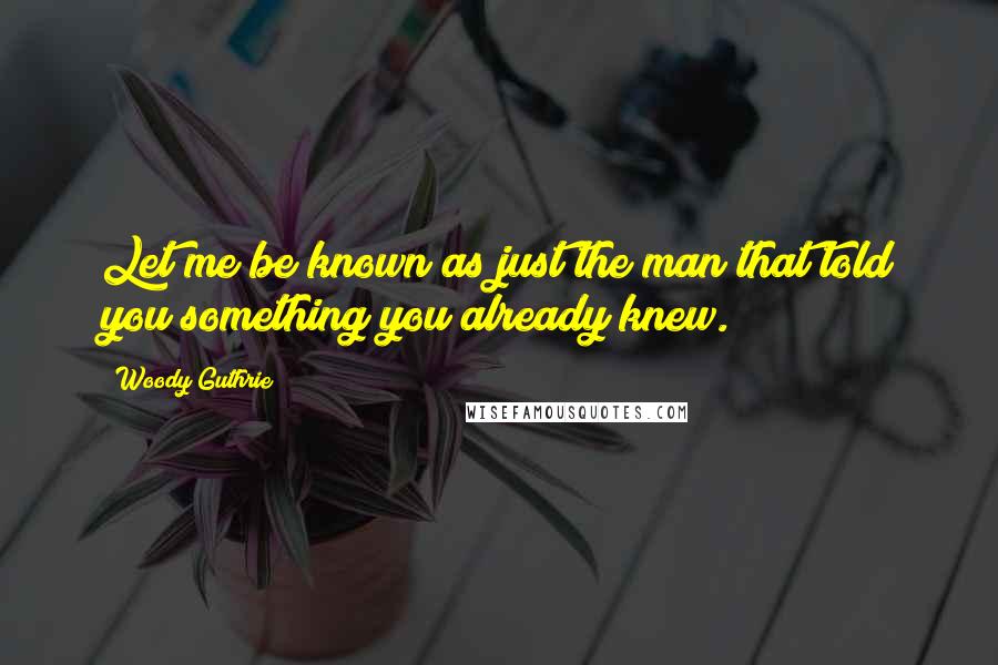 Woody Guthrie Quotes: Let me be known as just the man that told you something you already knew.