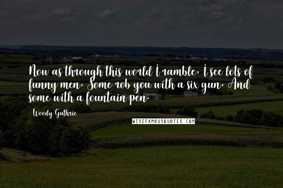 Woody Guthrie Quotes: Now as through this world I ramble, I see lots of funny men, Some rob you with a six gun, And some with a fountain pen.