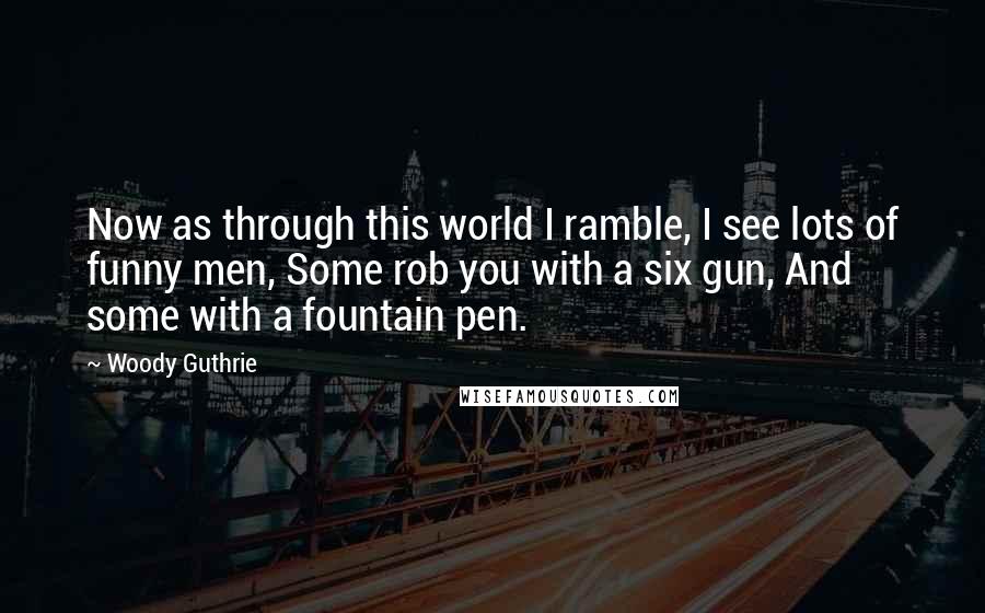 Woody Guthrie Quotes: Now as through this world I ramble, I see lots of funny men, Some rob you with a six gun, And some with a fountain pen.