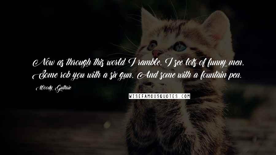 Woody Guthrie Quotes: Now as through this world I ramble, I see lots of funny men, Some rob you with a six gun, And some with a fountain pen.