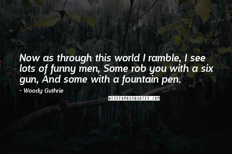 Woody Guthrie Quotes: Now as through this world I ramble, I see lots of funny men, Some rob you with a six gun, And some with a fountain pen.