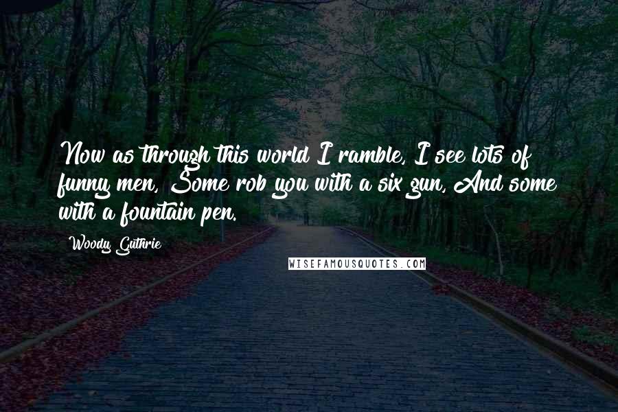 Woody Guthrie Quotes: Now as through this world I ramble, I see lots of funny men, Some rob you with a six gun, And some with a fountain pen.