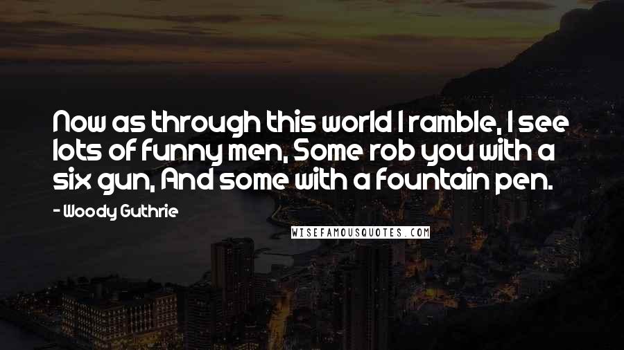 Woody Guthrie Quotes: Now as through this world I ramble, I see lots of funny men, Some rob you with a six gun, And some with a fountain pen.