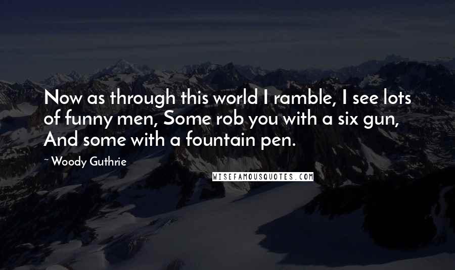 Woody Guthrie Quotes: Now as through this world I ramble, I see lots of funny men, Some rob you with a six gun, And some with a fountain pen.