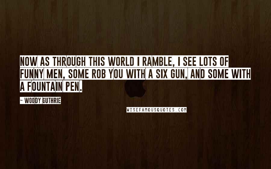 Woody Guthrie Quotes: Now as through this world I ramble, I see lots of funny men, Some rob you with a six gun, And some with a fountain pen.