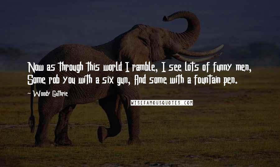 Woody Guthrie Quotes: Now as through this world I ramble, I see lots of funny men, Some rob you with a six gun, And some with a fountain pen.