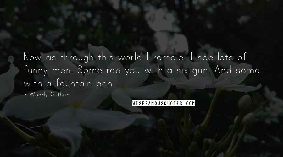 Woody Guthrie Quotes: Now as through this world I ramble, I see lots of funny men, Some rob you with a six gun, And some with a fountain pen.