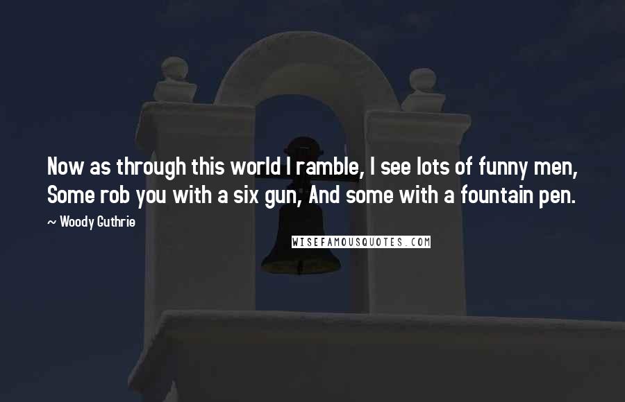 Woody Guthrie Quotes: Now as through this world I ramble, I see lots of funny men, Some rob you with a six gun, And some with a fountain pen.